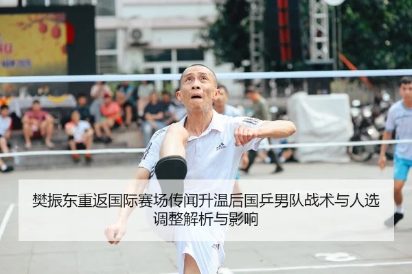 樊振东重返国际赛场传闻升温后国乒男队战术与人选调整解析与影响
