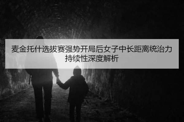 麦金托什选拔赛强势开局后女子中长距离统治力持续性深度解析