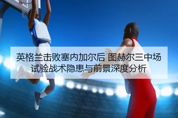 英格兰击败塞内加尔后 图赫尔三中场试验战术隐患与前景深度分析