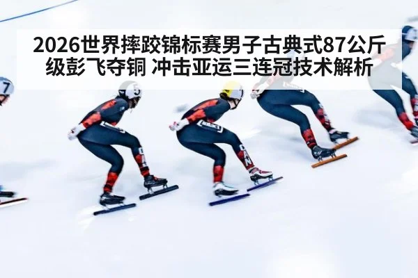2026世界摔跤锦标赛男子古典式87公斤级彭飞夺铜 冲击亚运三连冠技术解析