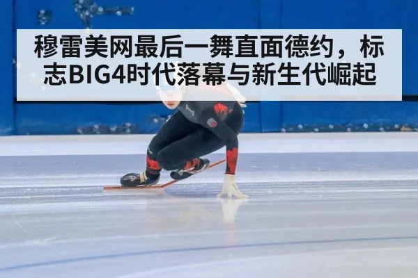 穆雷美网最后一舞直面德约,标志BIG4时代落幕与新生代崛起